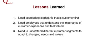 Lessons Learned
1.  Need appropriate leadership that is customer first
2.  Need employees that understand the importance of
customer experience and feel valued
3.  Need to understand different customer segments to
adapt to changing needs and values
 