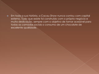    Em toda a sua história, a Cacau Show nunca contou com capital
    externo. Tudo que existe foi construído com o próprio negócio e
    muita dedicação, sempre com o objetivo de tornar acessível para
    todas as camadas sociais o consumo de um chocolate de
    excelente qualidade.
 