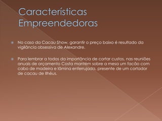    No caso da Cacau Show, garantir o preço baixo é resultado da
    vigilância obsessiva de Alexandre.

   Para lembrar a todos da importância de cortar custos, nas reuniões
    anuais de orçamento Costa mantém sobre a mesa um facão com
    cabo de madeira e lâmina enferrujada, presente de um cortador
    de cacau de Ilhéus.
 