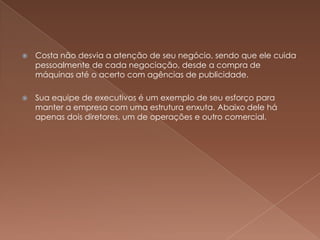    Costa não desvia a atenção de seu negócio, sendo que ele cuida
    pessoalmente de cada negociação, desde a compra de
    máquinas até o acerto com agências de publicidade.

   Sua equipe de executivos é um exemplo de seu esforço para
    manter a empresa com uma estrutura enxuta. Abaixo dele há
    apenas dois diretores, um de operações e outro comercial.
 
