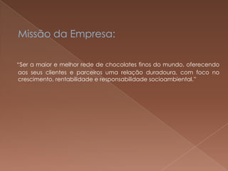 Missão da Empresa:

“Ser a maior e melhor rede de chocolates finos do mundo, oferecendo
aos seus clientes e parceiros uma relação duradoura, com foco no
crescimento, rentabilidade e responsabilidade socioambiental.”
 