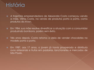    A trajetória empreendedora de Alexandre Costa começou vendo
    a mãe, Vilma Costa, na venda de produtos porta a porta, como
    produtos da Avon.

   Em 1984, sua mãe resolve diversificar a atuação com o consumidor
    produzindo bombons, porém sem êxito.

   Três anos depois, Costa retoma a ideia de vender chocolates no
    modelo porta a porta.

   Em 1987, aos 17 anos, o jovem já havia prosperado e distribuía
    ovos artesanais e trufas em padarias, lanchonetes e mercados de
    São Paulo.
 