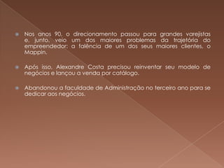    Nos anos 90, o direcionamento passou para grandes varejistas
    e, junto, veio um dos maiores problemas da trajetória do
    empreendedor: a falência de um dos seus maiores clientes, o
    Mappin.

   Após isso, Alexandre Costa precisou reinventar seu modelo de
    negócios e lançou a venda por catálogo.

   Abandonou a faculdade de Administração no terceiro ano para se
    dedicar aos negócios.
 