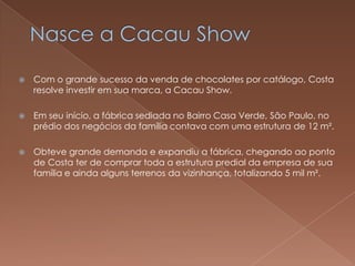    Com o grande sucesso da venda de chocolates por catálogo, Costa
    resolve investir em sua marca, a Cacau Show.

   Em seu início, a fábrica sediada no Bairro Casa Verde, São Paulo, no
    prédio dos negócios da família contava com uma estrutura de 12 m².

   Obteve grande demanda e expandiu a fábrica, chegando ao ponto
    de Costa ter de comprar toda a estrutura predial da empresa de sua
    família e ainda alguns terrenos da vizinhança, totalizando 5 mil m².
 
