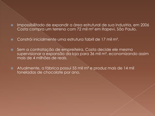    Impossibilitado de expandir a área estrutural de sua industria, em 2006
    Costa compra um terreno com 72 mil m² em Itapevi, São Paulo.

   Constrói inicialmente uma estrutura fabril de 17 mil m².

   Sem a contratação de empreiteira, Costa decide ele mesmo
    supervisionar a expansão da loja para 36 mil m², economizando assim
    mais de 4 milhões de reais.

   Atualmente, a fábrica possui 55 mil m² e produz mais de 14 mil
    toneladas de chocolate por ano.
 