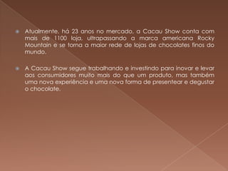    Atualmente, há 23 anos no mercado, a Cacau Show conta com
    mais de 1100 loja, ultrapassando a marca americana Rocky
    Mountain e se torna a maior rede de lojas de chocolates finos do
    mundo.

   A Cacau Show segue trabalhando e investindo para inovar e levar
    aos consumidores muito mais do que um produto, mas também
    uma nova experiência e uma nova forma de presentear e degustar
    o chocolate.
 
