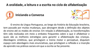 A oralidade, a leitura e a escrita no ciclo de alfabetização
Iniciando a Conversa
O ensino da Língua Portuguesa, ao longo da história da Educação brasileira,
tem passado por muitas mudanças, que abrangem desde a definição dos objetos
de ensino até os modos de ensinar. Em relação à alfabetização, as transformações
têm sido realizadas em meio a embates frequentes sobre o que é alfabetizar e
quais são as melhores estratégias para garantir a alfabetização das crianças.
Abordagens sintéticas, que privilegiam o treino motor e perceptual, disputam
espaço com abordagens mais enunciativas, que privilegiam a reflexão e a inserção
do aprendiz nas práticas sociais em que a escrita se faz presente.
 