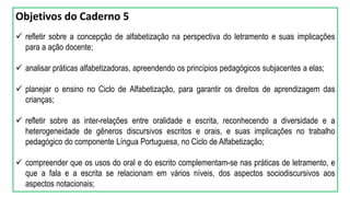 Objetivos do Caderno 5
 refletir sobre a concepção de alfabetização na perspectiva do letramento e suas implicações
para a ação docente;
 analisar práticas alfabetizadoras, apreendendo os princípios pedagógicos subjacentes a elas;
 planejar o ensino no Ciclo de Alfabetização, para garantir os direitos de aprendizagem das
crianças;
 refletir sobre as inter-relações entre oralidade e escrita, reconhecendo a diversidade e a
heterogeneidade de gêneros discursivos escritos e orais, e suas implicações no trabalho
pedagógico do componente Língua Portuguesa, no Ciclo de Alfabetização;
 compreender que os usos do oral e do escrito complementam-se nas práticas de letramento, e
que a fala e a escrita se relacionam em vários níveis, dos aspectos sociodiscursivos aos
aspectos notacionais;
 