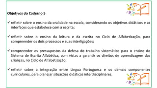Objetivos do Caderno 5
 refletir sobre o ensino da oralidade na escola, considerando os objetivos didáticos e as
interfaces que estabelece com a escrita;
 refletir sobre o ensino da leitura e da escrita no Ciclo de Alfabetização, para
compreender os dois processos e suas interligações;
 compreender os pressupostos da defesa do trabalho sistemático para o ensino do
Sistema de Escrita Alfabética, com vistas a garantir os direitos de aprendizagem das
crianças, no Ciclo de Alfabetização;
 refletir sobre a integração entre Língua Portuguesa e os demais componentes
curriculares, para planejar situações didáticas interdisciplinares.
 