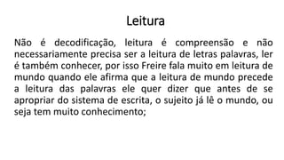 Leitura
Não é decodificação, leitura é compreensão e não
necessariamente precisa ser a leitura de letras palavras, ler
é também conhecer, por isso Freire fala muito em leitura de
mundo quando ele afirma que a leitura de mundo precede
a leitura das palavras ele quer dizer que antes de se
apropriar do sistema de escrita, o sujeito já lê o mundo, ou
seja tem muito conhecimento;
 