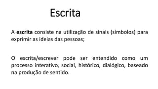 Escrita
A escrita consiste na utilização de sinais (símbolos) para
exprimir as ideias das pessoas;
O escrita/escrever pode ser entendido como um
processo interativo, social, histórico, dialógico, baseado
na produção de sentido.
 