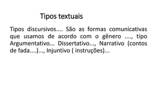 Tipos textuais
Tipos discursivos.... São as formas comunicativas
que usamos de acordo com o gênero ...., tipo
Argumentativo... Dissertativo..., Narrativo (contos
de fada....)..., Injuntivo ( instruções)...
 