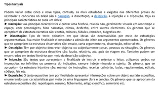 Tipos textuais
Podem variar entre cinco e nove tipos, contudo, os mais estudados e exigidos nas diferentes provas de
vestibular e concursos no Brasil são a narração, a dissertação, a descrição, a injunção e a exposição. Veja as
principais características de cada um deles:
► Narração: Sua principal característica é contar uma história, real ou não, geralmente situada em um tempo e
espaço, com personagens, foco narrativo, clímax, desfecho, entre outros elementos. Os gêneros que se
apropriam da estrutura narrativa são: contos, crônicas, fábulas, romance, biografias etc.
► Dissertação: Tipo de texto opinativo em que ideias são desenvolvidas por meio de estratégias
argumentativas. Sua maior finalidade é conquistar a adesão do leitor aos argumentos apresentados. Os gêneros
que se apropriam da estrutura dissertativa são: ensaio, carta argumentativa, dissertação, editorial etc.
► Descrição: Têm por objetivo descrever objetiva ou subjetivamente coisas, pessoas ou situações. Os gêneros
que se apropriam da estrutura descritiva são: laudo, relatório, ata, guia de viagem etc. Também podem ser
encontrados em textos literários por meio da descrição subjetiva.
► Injunção: São textos que apresentam a finalidade de instruir e orientar o leitor, utilizando verbos no
imperativo, no infinitivo ou presente do indicativo, sempre indeterminando o sujeito. Os gêneros que se
apropriam da estrutura injuntiva são: manual de instruções, receitas culinárias, bulas, regulamentos, editais,
códigos, leis etc.
► Exposição: O texto expositivo tem por finalidade apresentar informações sobre um objeto ou fato específico,
enumerando suas características por meio de uma linguagem clara e concisa. Os gêneros que se apropriam da
estrutura expositiva são: reportagem, resumo, fichamento, artigo científico, seminário etc.
 