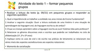 Atividade do texto 1 – formar pequenos
grupos
• Realizar a leitura do texto (p. 09/21) em pequenos grupos e responder as
seguintes questões:
1. Qual a importância de se trabalhar a oralidade nos anos iniciais do Ensino Fundamental?
2. Analisar a seguinte situação: Ouvir a leitura oralizada de uma história é uma situação de
aprendizagem da linguagem oral, da linguagem escrita ou de ambas?
3. O que as crianças aprendem sobre a linguagem escrita ao ouvir histórias lidas pelo professor?
4. Relacionar os gêneros discursivos orais e escritos que poderão ser trabalhados no ciclo de
alfabetização (1º, 2º e 3º anos)
5. Explique como os usos do oral e do escrito nas práticas de letramento se relacionam nos
vários níveis dos aspectos sociodiscursivos aos aspectos notacionais
• Momento de socialização
25Caderno 5
 
