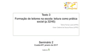 Texto 3
Formação de leitores na escola: leitura como prática
social (p.32/45)
Telma Ferraz Leal (UFPE)
Ester Calland de Souza Rosa (UFPE)
Caderno 5
Seminário 2
Cuiabá-MT, janeiro de 2017
 