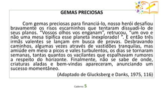 GEMAS PRECIOSAS
Com gemas preciosas para financiá-lo, nosso herói desafiou
bravamente os risos escarninhos que tentaram dissuadi-lo de
seus planos. “Vossos olhos vos enganam”, retrucou, “um ovo e
não uma mesa tipifica esse planeta inexplorado! ”. E então três
irmãs valentes se lançam em busca de provas. Desbravando
caminhos, algumas vezes através de vastidões tranquilas, mas
amiúde em meio a picos e vales turbulentos, os dias se tornaram
semanas, tantas quantos os vacilantes que espalhavam rumores
a respeito do horizonte. Finalmente, não se sabe de onde,
criaturas aladas e bem-vindas apareceram, anunciando um
sucesso momentâneo.
(Adaptado de Glucksberg e Danks, 1975, 116)
Caderno 5
 