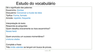 Estudo do vocabulário
Dê o significado das palavras:
Escarninho: Zombar
Dissuadi-lo: Convencer a mudar de ideia
Tipifica: Forma, formato
Amiúde: repetido, frequente
Interpretação do texto:
Responda as perguntas:
Quem desafiou bravamente os risos escarninhos?
Nosso herói
Quem anunciou um sucesso momentâneo?
criaturas aladas
Complete a frase:
Três irmãs valentes se lançam em busca de provas.
Caderno 5
 