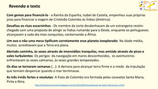 http://textoemmovimento.blogspot.com.br/2012/09/interpretacao-do-texto-inferencias-e.html
Com gemas para financiá-lo - a Rainha da Espanha, Isabel de Castela, empenhou suas próprias
joias para financiar a viagem de Cristóvão Colombo às Índias (América).
Desafiou os risos escarninhos - Os membro da corte desdenhavam de um estrangeiro recém-
chegado com uma proposta de atingir as Índias rumando para o Oeste, enquanto os portugueses
alcançavam a cada dia mais conquistas, contornando a África.
Um ovo e não uma mesa tipificam corretamente esse planeta inexplorado: Na idade média,
muitos acreditavam que a Terra era plana.
Abrindo caminho, às vezes através de imensidões tranquilas, mas amiúde através de picos e
vales turbulentos: Os perigos da navegação em mares desconhecidos, os aventureiros
enfrentavam às vezes calmarias, às vezes grandes tempestades.
Os dias se tornaram semanas [...]: A demora para alcançar terra firme e o medo da tripulação
que temiam despencar quando o mar terminasse.
As três irmãs fortes e resolutas: A frota de Colombo era formada pelas caravelas Santa Maria,
Pinta e Nina.
Revendo o texto
 