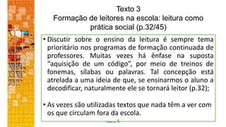 Caderno 5
• Discutir sobre o ensino da leitura é sempre tema
prioritário nos programas de formação continuada de
professores. Muitas vezes há ênfase na suposta
“aquisição de um código”, por meio de treinos de
fonemas, sílabas ou palavras. Tal concepção está
atrelada a uma ideia de que, se ensinarmos o aluno a
decodificar, naturalmente ele se tornará leitor (p.32);
• As vezes são utilizadas textos que nada têm a ver com
os que circulam fora da escola.
Texto 3
Formação de leitores na escola: leitura como
prática social (p.32/45)
 