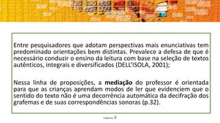 Caderno 5
Entre pesquisadores que adotam perspectivas mais enunciativas tem
predominado orientações bem distintas. Prevalece a defesa de que é
necessário conduzir o ensino da leitura com base na seleção de textos
autênticos, integrais e diversificados (DELL’ISOLA, 2001);
Nessa linha de proposições, a mediação do professor é orientada
para que as crianças aprendam modos de ler que evidenciem que o
sentido do texto não é uma decorrência automática da decifração dos
grafemas e de suas correspondências sonoras (p.32).
 