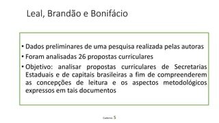 Leal, Brandão e Bonifácio
• Dados preliminares de uma pesquisa realizada pelas autoras
• Foram analisadas 26 propostas curriculares
• Objetivo: analisar propostas curriculares de Secretarias
Estaduais e de capitais brasileiras a fim de compreenderem
as concepções de leitura e os aspectos metodológicos
expressos em tais documentos
Caderno 5
 