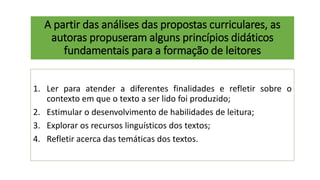 A partir das análises das propostas curriculares, as
autoras propuseram alguns princípios didáticos
fundamentais para a formação de leitores
1. Ler para atender a diferentes finalidades e refletir sobre o
contexto em que o texto a ser lido foi produzido;
2. Estimular o desenvolvimento de habilidades de leitura;
3. Explorar os recursos linguísticos dos textos;
4. Refletir acerca das temáticas dos textos.
 