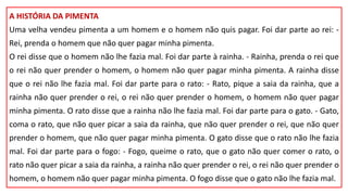 A HISTÓRIA DA PIMENTA
Uma velha vendeu pimenta a um homem e o homem não quis pagar. Foi dar parte ao rei: -
Rei, prenda o homem que não quer pagar minha pimenta.
O rei disse que o homem não lhe fazia mal. Foi dar parte à rainha. - Rainha, prenda o rei que
o rei não quer prender o homem, o homem não quer pagar minha pimenta. A rainha disse
que o rei não lhe fazia mal. Foi dar parte para o rato: - Rato, pique a saia da rainha, que a
rainha não quer prender o rei, o rei não quer prender o homem, o homem não quer pagar
minha pimenta. O rato disse que a rainha não lhe fazia mal. Foi dar parte para o gato. - Gato,
coma o rato, que não quer picar a saia da rainha, que não quer prender o rei, que não quer
prender o homem, que não quer pagar minha pimenta. O gato disse que o rato não lhe fazia
mal. Foi dar parte para o fogo: - Fogo, queime o rato, que o gato não quer comer o rato, o
rato não quer picar a saia da rainha, a rainha não quer prender o rei, o rei não quer prender o
homem, o homem não quer pagar minha pimenta. O fogo disse que o gato não lhe fazia mal.
 