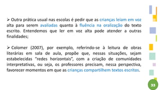 33
 Outra prática usual nas escolas é pedir que as crianças leiam em voz
alta para serem avaliadas quanto à fluência na oralização do texto
escrito. Entendemos que ler em voz alta pode atender a outras
finalidades;
 Colomer (2007), por exemplo, referindo-se à leitura de obras
literárias em sala de aula, propõe que, nessas situações, sejam
estabelecidas “redes horizontais”, com a criação de comunidades
interpretativas, ou seja, os professores precisam, nessa perspectiva,
favorecer momentos em que as crianças compartilhem textos escritos.
 