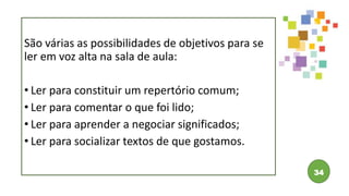 34
São várias as possibilidades de objetivos para se
ler em voz alta na sala de aula:
• Ler para constituir um repertório comum;
• Ler para comentar o que foi lido;
• Ler para aprender a negociar significados;
• Ler para socializar textos de que gostamos.
 