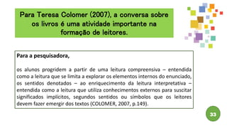 33
Para a pesquisadora,
os alunos progridem a partir de uma leitura compreensiva – entendida
como a leitura que se limita a explorar os elementos internos do enunciado,
os sentidos denotados – ao enriquecimento da leitura interpretativa –
entendida como a leitura que utiliza conhecimentos externos para suscitar
significados implícitos, segundos sentidos ou símbolos que os leitores
devem fazer emergir dos textos (COLOMER, 2007, p.149).
Para Teresa Colomer (2007), a conversa sobre
os livros é uma atividade importante na
formação de leitores.
 