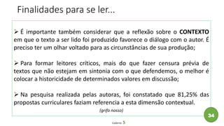  É importante também considerar que a reflexão sobre o CONTEXTO
em que o texto a ser lido foi produzido favorece o diálogo com o autor. É
preciso ter um olhar voltado para as circunstâncias de sua produção;
 Para formar leitores críticos, mais do que fazer censura prévia de
textos que não estejam em sintonia com o que defendemos, o melhor é
colocar a historicidade de determinados valores em discussão;
 Na pesquisa realizada pelas autoras, foi constatado que 81,25% das
propostas curriculares faziam referencia a esta dimensão contextual.
(grifo nosso)
Caderno 5
Finalidades para se ler...
34
 