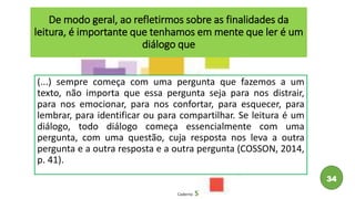 De modo geral, ao refletirmos sobre as finalidades da
leitura, é importante que tenhamos em mente que ler é um
diálogo que
(...) sempre começa com uma pergunta que fazemos a um
texto, não importa que essa pergunta seja para nos distrair,
para nos emocionar, para nos confortar, para esquecer, para
lembrar, para identificar ou para compartilhar. Se leitura é um
diálogo, todo diálogo começa essencialmente com uma
pergunta, com uma questão, cuja resposta nos leva a outra
pergunta e a outra resposta e a outra pergunta (COSSON, 2014,
p. 41).
Caderno 5
34
 