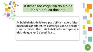34
A dimensão cognitiva do ato de
ler e a prática docente
As habilidades de leitura possibilitam que o leitor
possa utilizar diferentes estratégias ao se deparar
com os textos. Usar tais habilidades ultrapassa a
ideia de que ler é decodificar...
 