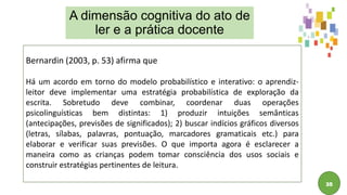 35
Bernardin (2003, p. 53) afirma que
Há um acordo em torno do modelo probabilístico e interativo: o aprendiz-
leitor deve implementar uma estratégia probabilística de exploração da
escrita. Sobretudo deve combinar, coordenar duas operações
psicolinguísticas bem distintas: 1) produzir intuições semânticas
(antecipações, previsões de significados); 2) buscar indícios gráficos diversos
(letras, sílabas, palavras, pontuação, marcadores gramaticais etc.) para
elaborar e verificar suas previsões. O que importa agora é esclarecer a
maneira como as crianças podem tomar consciência dos usos sociais e
construir estratégias pertinentes de leitura.
A dimensão cognitiva do ato de
ler e a prática docente
 