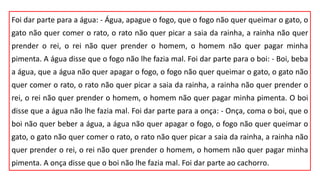 Foi dar parte para a água: - Água, apague o fogo, que o fogo não quer queimar o gato, o
gato não quer comer o rato, o rato não quer picar a saia da rainha, a rainha não quer
prender o rei, o rei não quer prender o homem, o homem não quer pagar minha
pimenta. A água disse que o fogo não lhe fazia mal. Foi dar parte para o boi: - Boi, beba
a água, que a água não quer apagar o fogo, o fogo não quer queimar o gato, o gato não
quer comer o rato, o rato não quer picar a saia da rainha, a rainha não quer prender o
rei, o rei não quer prender o homem, o homem não quer pagar minha pimenta. O boi
disse que a água não lhe fazia mal. Foi dar parte para a onça: - Onça, coma o boi, que o
boi não quer beber a água, a água não quer apagar o fogo, o fogo não quer queimar o
gato, o gato não quer comer o rato, o rato não quer picar a saia da rainha, a rainha não
quer prender o rei, o rei não quer prender o homem, o homem não quer pagar minha
pimenta. A onça disse que o boi não lhe fazia mal. Foi dar parte ao cachorro.
 
