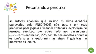 Retomando a pesquisa
As autoras apontam que mesmo os livros didáticos
(aprovados pelo PNLD/2004) não tragam em suas
propostas pedagógicas atividades voltadas à exploração de
recursos coesivos, por outro lado nos documentos
curriculares analisados, 75% dos 16 documentos orientam
os professores a explorarem as pistas linguísticas no
momento da leitura.
Caderno 5
40
 