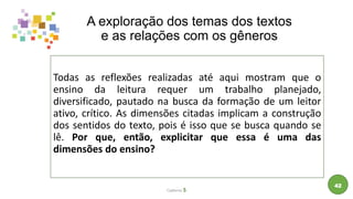 A exploração dos temas dos textos
e as relações com os gêneros
Todas as reflexões realizadas até aqui mostram que o
ensino da leitura requer um trabalho planejado,
diversificado, pautado na busca da formação de um leitor
ativo, crítico. As dimensões citadas implicam a construção
dos sentidos do texto, pois é isso que se busca quando se
lê. Por que, então, explicitar que essa é uma das
dimensões do ensino?
Caderno 5
42
 