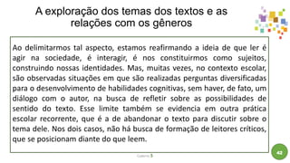 A exploração dos temas dos textos e as
relações com os gêneros
Caderno 5
42
Ao delimitarmos tal aspecto, estamos reafirmando a ideia de que ler é
agir na sociedade, é interagir, é nos constituirmos como sujeitos,
construindo nossas identidades. Mas, muitas vezes, no contexto escolar,
são observadas situações em que são realizadas perguntas diversificadas
para o desenvolvimento de habilidades cognitivas, sem haver, de fato, um
diálogo com o autor, na busca de refletir sobre as possibilidades de
sentido do texto. Esse limite também se evidencia em outra prática
escolar recorrente, que é a de abandonar o texto para discutir sobre o
tema dele. Nos dois casos, não há busca de formação de leitores críticos,
que se posicionam diante do que leem.
 