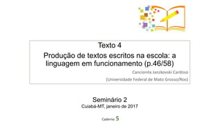 Texto 4
Produção de textos escritos na escola: a
linguagem em funcionamento (p.46/58)
Cancionila Janzkovski Cardoso
(Universidade Federal de Mato Grosso/Roo)
Caderno 5
Seminário 2
Cuiabá-MT, janeiro de 2017
 