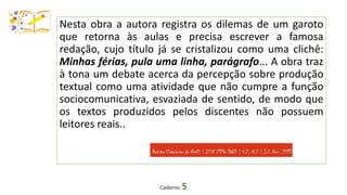 Caderno 5
Nesta obra a autora registra os dilemas de um garoto
que retorna às aulas e precisa escrever a famosa
redação, cujo título já se cristalizou como uma clichê:
Minhas férias, pula uma linha, parágrafo... A obra traz
à tona um debate acerca da percepção sobre produção
textual como uma atividade que não cumpre a função
sociocomunicativa, esvaziada de sentido, de modo que
os textos produzidos pelos discentes não possuem
leitores reais..
 