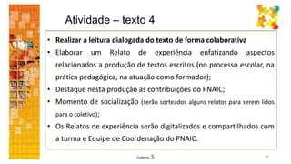 Atividade – texto 4
59Caderno 5
• Realizar a leitura dialogada do texto de forma colaborativa
• Elaborar um Relato de experiência enfatizando aspectos
relacionados a produção de textos escritos (no processo escolar, na
prática pedagógica, na atuação como formador);
• Destaque nesta produção as contribuições do PNAIC;
• Momento de socialização (serão sorteados alguns relatos para serem lidos
para o coletivo);
• Os Relatos de experiência serão digitalizados e compartilhados com
a turma e Equipe de Coordenação do PNAIC.
 