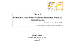 Texto 6
Oralidade, leitura e escrita nas diferentes áreas do
conhecimento
Ludmila Thomé de Andrade
(Universidade Federal do Rio de Janeiro)
Caderno 5
Seminário 2
Cuiabá-MT, janeiro de 2017
 