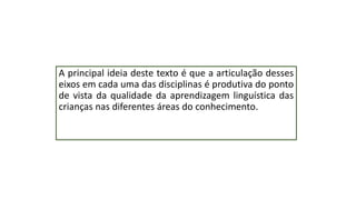 A principal ideia deste texto é que a articulação desses
eixos em cada uma das disciplinas é produtiva do ponto
de vista da qualidade da aprendizagem linguística das
crianças nas diferentes áreas do conhecimento.
 