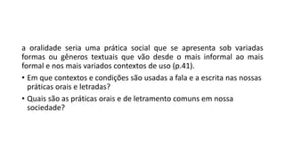 a oralidade seria uma prática social que se apresenta sob variadas
formas ou gêneros textuais que vão desde o mais informal ao mais
formal e nos mais variados contextos de uso (p.41).
• Em que contextos e condições são usadas a fala e a escrita nas nossas
práticas orais e letradas?
• Quais são as práticas orais e de letramento comuns em nossa
sociedade?
 