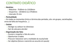 CONTRATO DIDÁTICO
o Horários:
o Matutino - 7h30min às 11h30min
o Vespertino - 13h30min às 17h30min
o Intervalo 15 min
o Pontualidade
o Em todos os momentos (início e término dos períodos, ativ. em grupos, socializações,
envio de folha de frequência ...)
o Celular
o Desligar ou colocar no silencioso
o Sair da sala para atender
o Organização das falas
o Escutar e respeitar a fala do outro
o Oportunizar à todos
o Procurar relacionar com a realidade da escola/rede
o Ser objetivo (breve e coerente ao assunto em pauta)
 