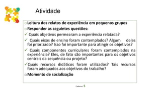 Atividade
oLeitura dos relatos de experiência em pequenos grupos
oResponder as seguintes questões:
 Quais objetivos permearam a experiência relatada?
 Quais eixos de ensino foram contemplados? Algum deles
foi priorizado? Isso foi importante para atingir os objetivos?
 Quais componentes curriculares foram contemplados na
experiência? Eles, de fato são importantes para os objetivos
centrais da sequência ou projeto?
Quais recursos didáticos foram utilizados? Tais recursos
foram adequados aos objetivos do trabalho?
oMomento de socialização
Caderno 5
 