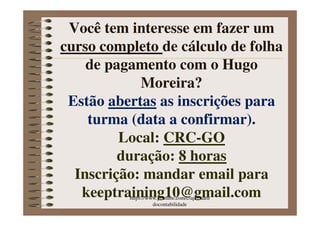 Você tem interesse em fazer um
curso completo
curso completo de cálculo de folha
de pagamento com o Hugo
Moreira?
Estão abertas as inscrições para
turma (data a confirmar
data a confirmar).
turma (data a confirmar
data a confirmar).
Local: CRC-GO
duração: 8 horas
Inscrição
Inscrição: mandar email para
keeptraining10@gmail.com
https://www.youtube.com/c/aprenden
docontabilidade
 