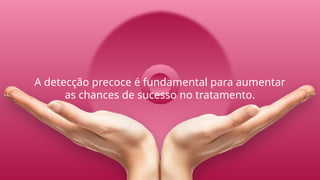 A detecção precoce é fundamental para aumentar
as chances de sucesso no tratamento.
 