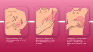 Para verificar a mama, comece
na borda externa e vá em
direção ao mamilo. Cubra a
menor seção possível de cada
vez.
Levante uma mão e use as
pontas 3 ou 4 dedos da outra
mão examine as suas axilas
primeiro.
Aperte suavemente cada
mamilo para verificar se há dor
ou secreção
 