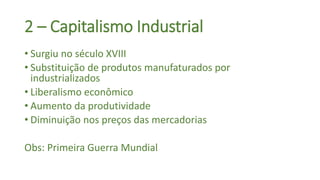 2 – Capitalismo Industrial
• Surgiu no século XVIII
• Substituição de produtos manufaturados por
industrializados
• Liberalismo econômico
• Aumento da produtividade
• Diminuição nos preços das mercadorias
Obs: Primeira Guerra Mundial
 